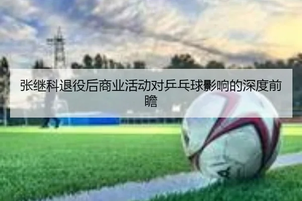 张继科退役后商业活动对乒乓球影响的深度前瞻